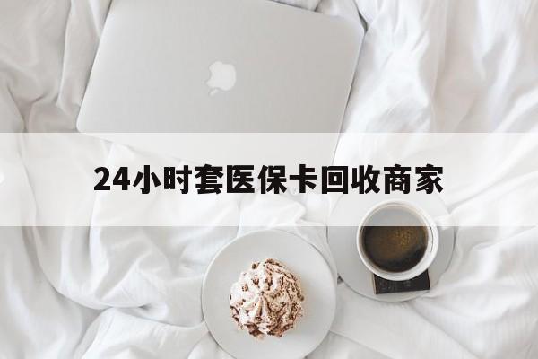 平凉24小时套医保卡回收商家(24小时套医保卡回收商家会知道吗)